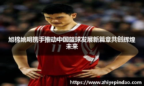 旭棉姚明携手推动中国篮球发展新篇章共创辉煌未来