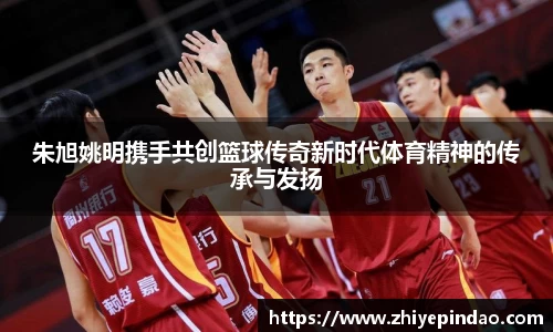 朱旭姚明携手共创篮球传奇新时代体育精神的传承与发扬